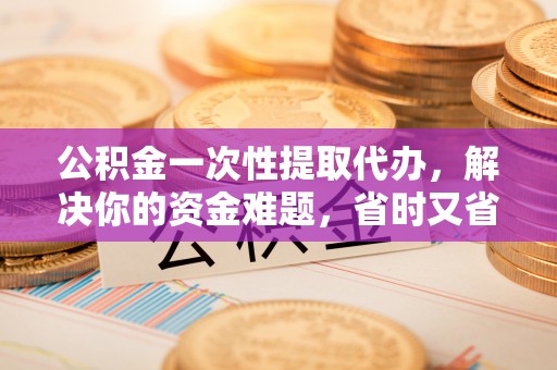 城市公积金一次性提取代办，解决你的资金难题，省时又省心