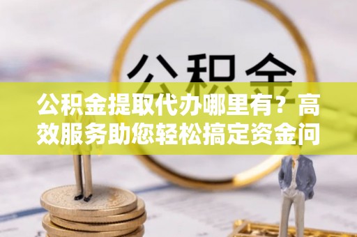 城市公积金提取代办哪里有？高效服务助您轻松搞定资金问题