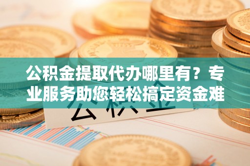城市公积金提取代办哪里有？专业服务助您轻松搞定资金难题