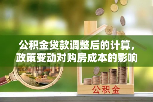 城市公积金贷款调整后的计算，政策变动对购房成本的影响分析