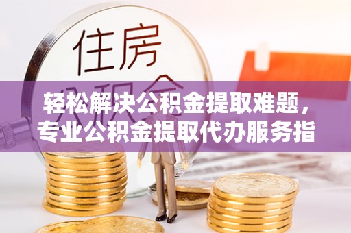 城市轻松解决公积金提取难题，专业公积金提取代办服务指南