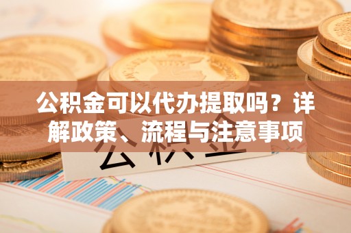 城市公积金可以代办提取吗？详解政策、流程与注意事项