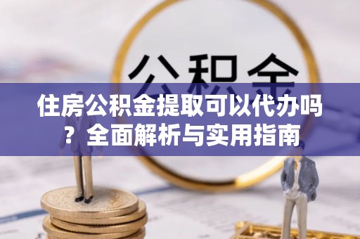城市住房公积金提取可以代办吗？全面解析与实用指南