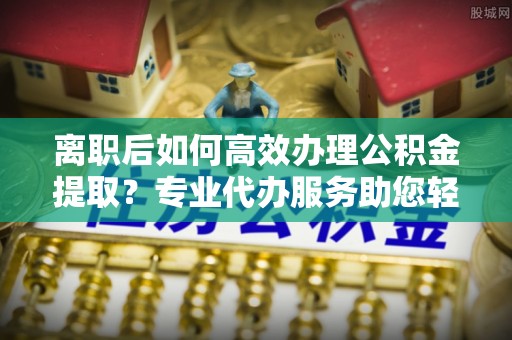 城市离职后如何高效办理公积金提取？专业代办服务助您轻松搞定