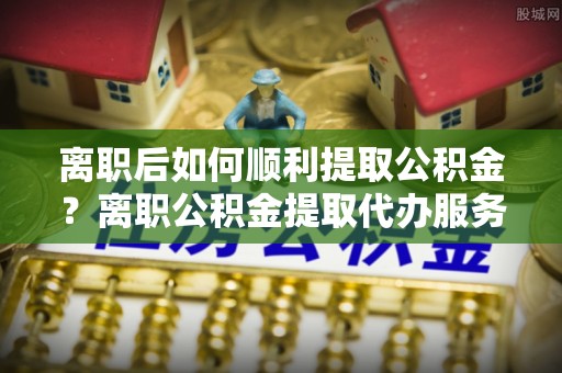 城市离职后如何顺利提取公积金？离职公积金提取代办服务全解析