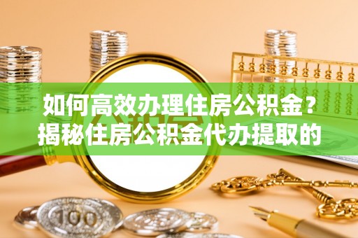 城市如何高效办理住房公积金？揭秘住房公积金代办提取的全流程与优势
