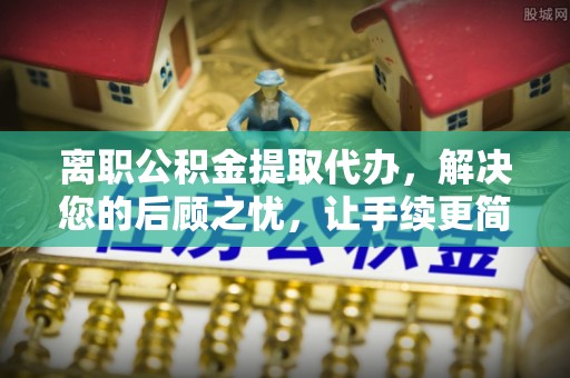 城市离职公积金提取代办，解决您的后顾之忧，让手续更简单