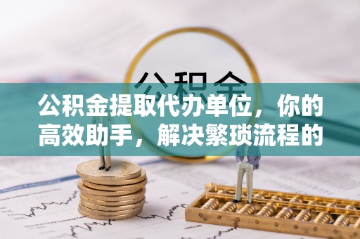 城市公积金提取代办单位，你的高效助手，解决繁琐流程的不二之选