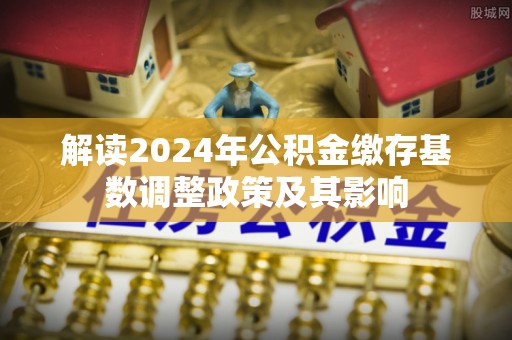 城市解读2024年公积金缴存基数调整政策及其影响