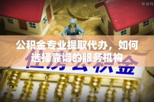 城市公积金专业提取代办，如何选择靠谱的服务机构