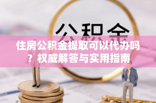城市住房公积金提取可以代办吗？权威解答与实用指南